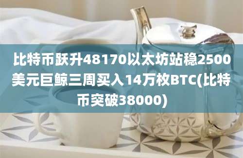 比特币跃升48170以太坊站稳2500美元巨鲸三周买入14万枚BTC(比特币突破38000)