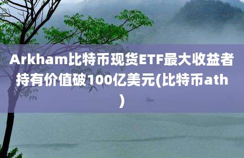 Arkham比特币现货ETF最大收益者持有价值破100亿美元(比特币ath)