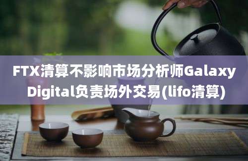 FTX清算不影响市场分析师Galaxy Digital负责场外交易(lifo清算)