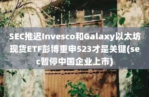 SEC推迟Invesco和Galaxy以太坊现货ETF彭博重申523才是关键(sec暂停中国企业上市)