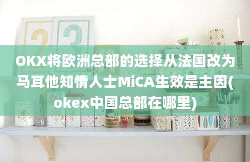 OKX将欧洲总部的选择从法国改为马耳他知情人士MiCA生效是主因(okex中国总部在哪里)