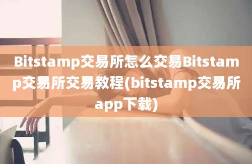 Bitstamp交易所怎么交易Bitstamp交易所交易教程(bitstamp交易所app下载)