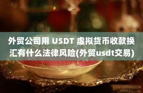 外贸公司用 USDT 虚拟货币收款换汇有什么法律风险(外贸usdt交易)