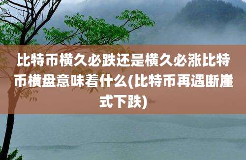 比特币横久必跌还是横久必涨比特币横盘意味着什么(比特币再遇断崖式下跌)