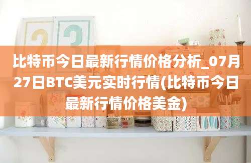 比特币今日最新行情价格分析_07月27日BTC美元实时行情(比特币今日最新行情价格美金)