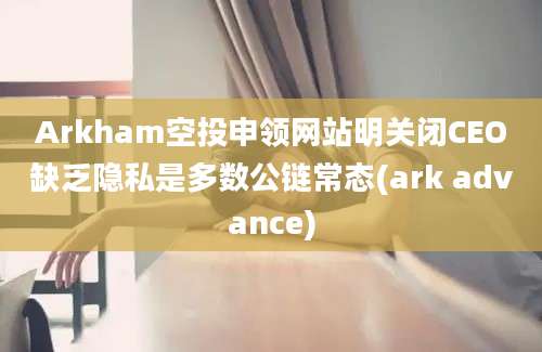 Arkham空投申领网站明关闭CEO缺乏隐私是多数公链常态(ark advance)