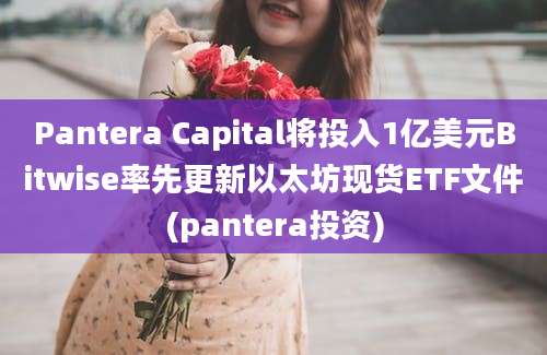 Pantera Capital将投入1亿美元Bitwise率先更新以太坊现货ETF文件(pantera投资)