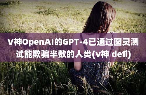 V神OpenAI的GPT-4已通过图灵测试能欺骗半数的人类(v神 defi)