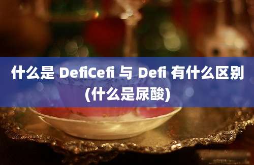 什么是 DefiCefi 与 Defi 有什么区别(什么是尿酸)