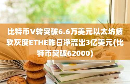 比特币V转突破6.6万美元以太坊疲软灰度ETHE昨日净流出3亿美元(比特币突破62000)