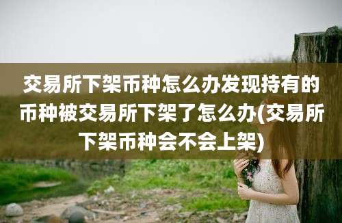 交易所下架币种怎么办发现持有的币种被交易所下架了怎么办(交易所下架币种会不会上架)