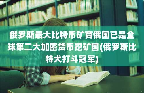 俄罗斯最大比特币矿商俄国已是全球第二大加密货币挖矿国(俄罗斯比特犬打斗冠军)