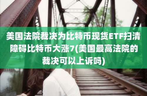 美国法院裁决为比特币现货ETF扫清障碍比特币大涨7(美国最高法院的裁决可以上诉吗)