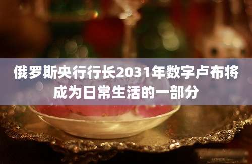 俄罗斯央行行长2031年数字卢布将成为日常生活的一部分