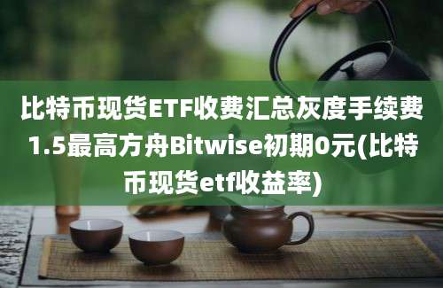 比特币现货ETF收费汇总灰度手续费1.5最高方舟Bitwise初期0元(比特币现货etf收益率)