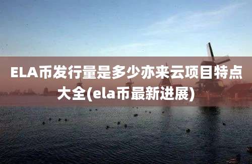 ELA币发行量是多少亦来云项目特点大全(ela币最新进展)