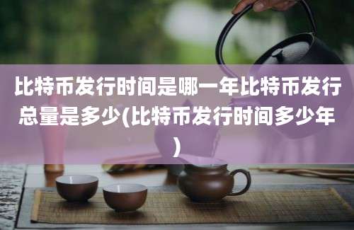 比特币发行时间是哪一年比特币发行总量是多少(比特币发行时间多少年)