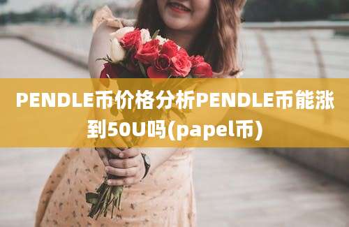 PENDLE币价格分析PENDLE币能涨到50U吗(papel币)