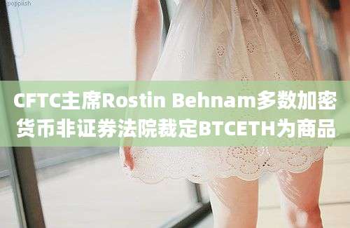 CFTC主席Rostin Behnam多数加密货币非证券法院裁定BTCETH为商品