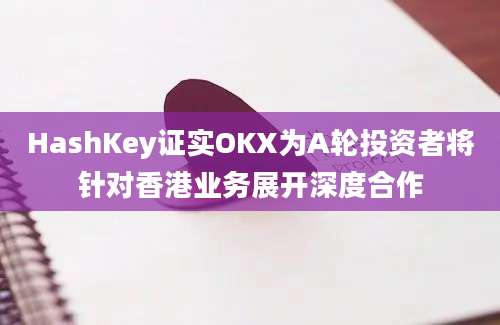 HashKey证实OKX为A轮投资者将针对香港业务展开深度合作