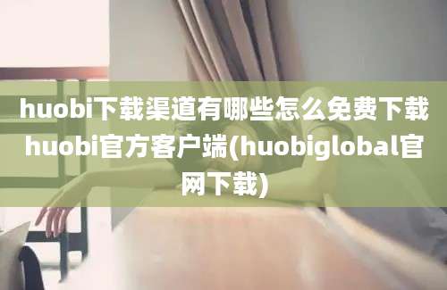 huobi下载渠道有哪些怎么免费下载huobi官方客户端(huobiglobal官网下载)