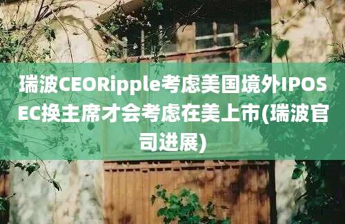 瑞波CEORipple考虑美国境外IPOSEC换主席才会考虑在美上市(瑞波官司进展)