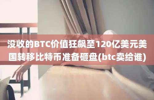 没收的BTC价值狂飙至120亿美元美国转移比特币准备砸盘(btc卖给谁)