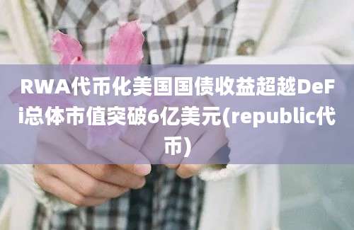 RWA代币化美国国债收益超越DeFi总体市值突破6亿美元(republic代币)