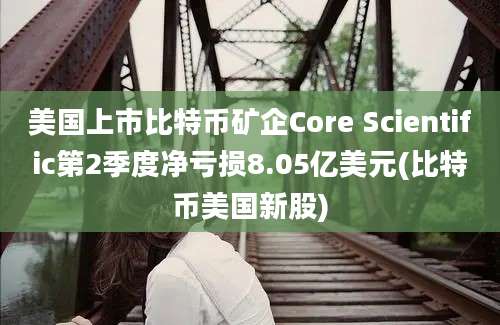 美国上市比特币矿企Core Scientific第2季度净亏损8.05亿美元(比特币美国新股)