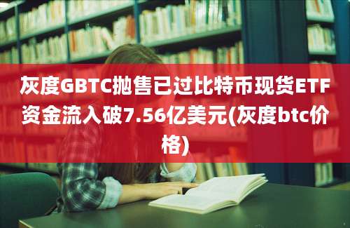 灰度GBTC抛售已过比特币现货ETF资金流入破7.56亿美元(灰度btc价格)