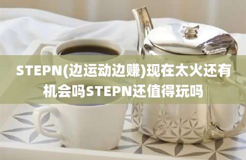 STEPN(边运动边赚)现在太火还有机会吗STEPN还值得玩吗