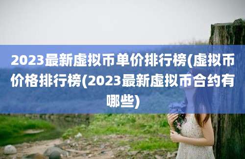 2023最新虚拟币单价排行榜(虚拟币价格排行榜(2023最新虚拟币合约有哪些)