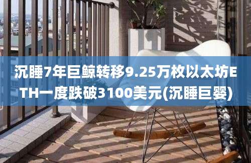 沉睡7年巨鲸转移9.25万枚以太坊ETH一度跌破3100美元(沉睡巨婴)