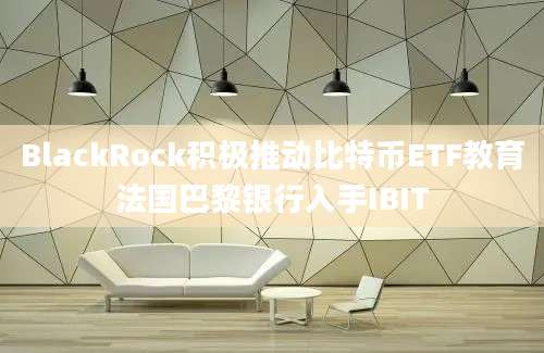 BlackRock积极推动比特币ETF教育法国巴黎银行入手IBIT