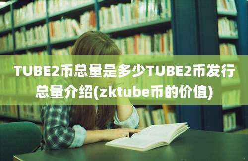 TUBE2币总量是多少TUBE2币发行总量介绍(zktube币的价值)