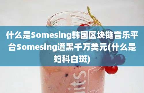 什么是Somesing韩国区块链音乐平台Somesing遭黑千万美元(什么是妇科白斑)