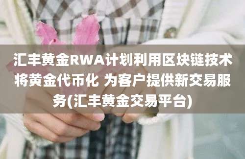 汇丰黄金RWA计划利用区块链技术将黄金代币化 为客户提供新交易服务(汇丰黄金交易平台)