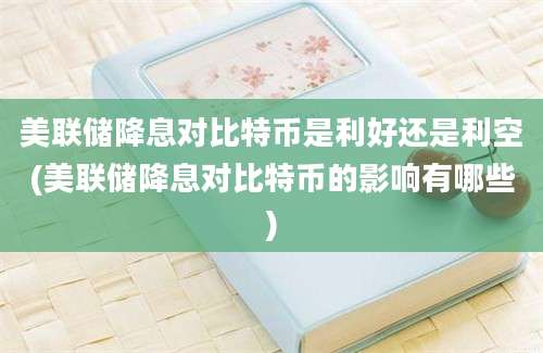 美联储降息对比特币是利好还是利空(美联储降息对比特币的影响有哪些)