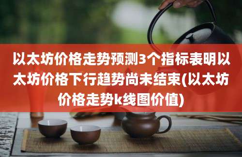 以太坊价格走势预测3个指标表明以太坊价格下行趋势尚未结束(以太坊价格走势k线图价值)