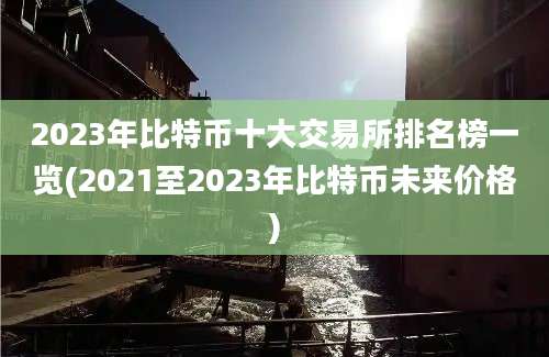 2023年比特币十大交易所排名榜一览(2021至2023年比特币未来价格)