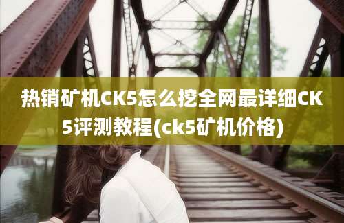 热销矿机CK5怎么挖全网最详细CK5评测教程(ck5矿机价格)