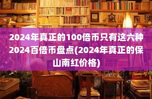 2024年真正的100倍币只有这六种2024百倍币盘点(2024年真正的保山南红价格)