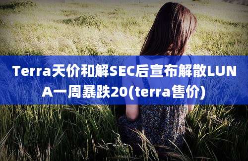 Terra天价和解SEC后宣布解散LUNA一周暴跌20(terra售价)