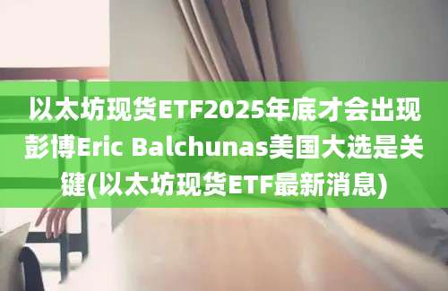 以太坊现货ETF2025年底才会出现彭博Eric Balchunas美国大选是关键(以太坊现货ETF最新消息)