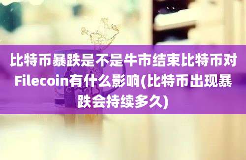 比特币暴跌是不是牛市结束比特币对Filecoin有什么影响(比特币出现暴跌会持续多久)