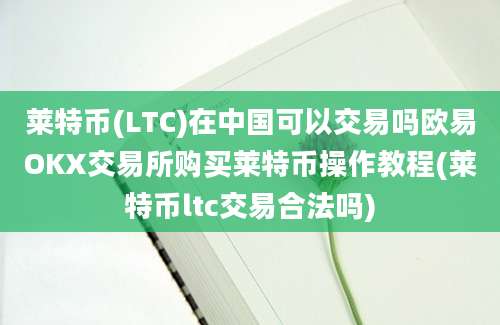 莱特币(LTC)在中国可以交易吗欧易OKX交易所购买莱特币操作教程(莱特币ltc交易合法吗)