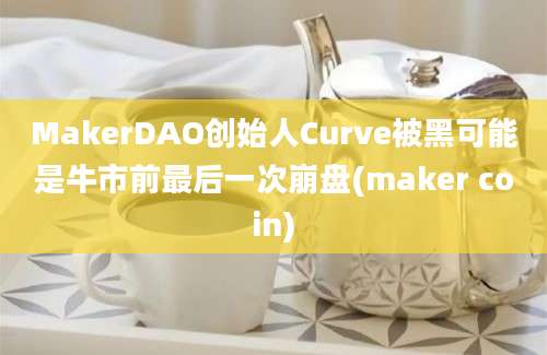 MakerDAO创始人Curve被黑可能是牛市前最后一次崩盘(maker coin)