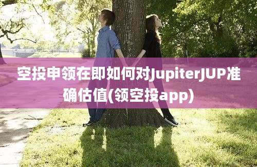 空投申领在即如何对JupiterJUP准确估值(领空投app)