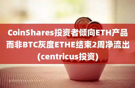 CoinShares投资者倾向ETH产品而非BTC灰度ETHE结束2周净流出(centricus投资)