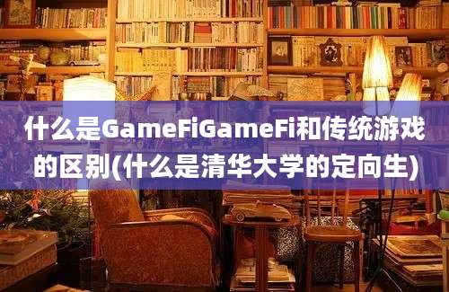 什么是GameFiGameFi和传统游戏的区别(什么是清华大学的定向生)